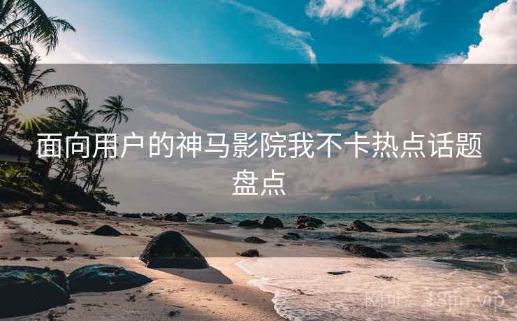 面向用户的神马影院我不卡热点话题盘点
